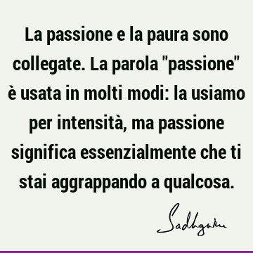 La passione e la paura sono collegate. La parola "passione" è usata in molti modi: la usiamo per intensità, ma passione significa essenzialmente che ti stai