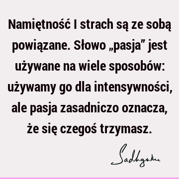 Namiętność i strach są ze sobą powiązane. Słowo „pasja” jest używane na wiele sposobów: używamy go dla intensywności, ale pasja zasadniczo oznacza, że się