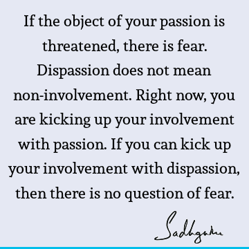 If the object of your passion is threatened, there is fear. Dispassion does not mean non-involvement. Right now, you are kicking up your involvement with