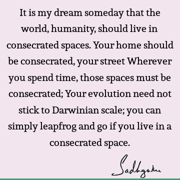 It is my dream someday that the world, humanity, should live in consecrated spaces. Your home should be consecrated, your street Wherever you spend time, those