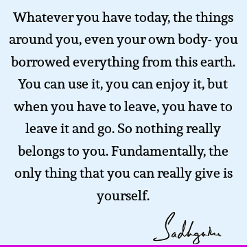 Whatever you have today, the things around you, even your own body- you borrowed everything from this earth. You can use it, you can enjoy it, but when you