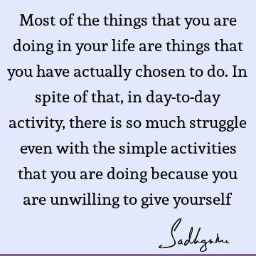 Most of the things that you are doing in your life are things that you have actually chosen to do. In spite of that, in day-to-day activity, there is so much