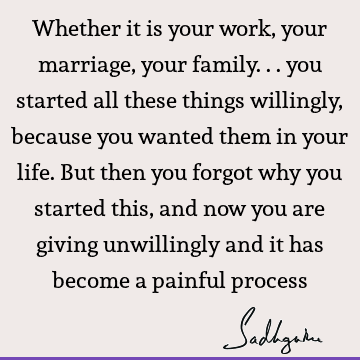 Whether it is your work, your marriage, your family... you started all these things willingly, because you wanted them in your life. But then you forgot why