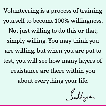 Volunteering is a process of training yourself to become 100% willingness. Not just willing to do this or that; simply willing. You may think you are willing,