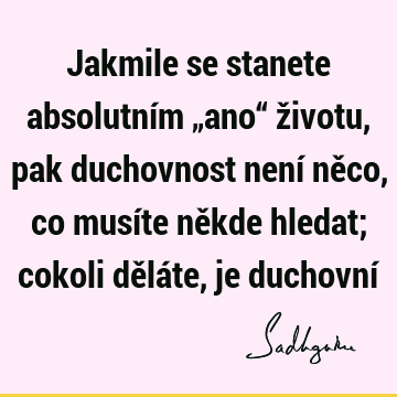 Jakmile se stanete absolutním „ano“ životu, pak duchovnost není něco, co musíte někde hledat; cokoli děláte, je duchovní