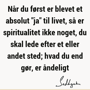 Når du først er blevet et absolut "ja" til livet, så er spiritualitet ikke noget, du skal lede efter et eller andet sted; hvad du end gør, er å