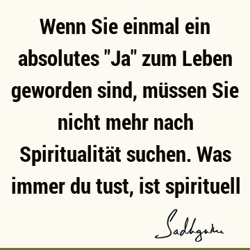 Wenn Sie einmal ein absolutes "Ja" zum Leben geworden sind, müssen Sie nicht mehr nach Spiritualität suchen. Was immer du tust, ist