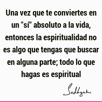 Una vez que te conviertes en un "sí" absoluto a la vida, entonces la espiritualidad no es algo que tengas que buscar en alguna parte; todo lo que hagas es