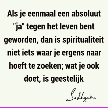 Als je eenmaal een absoluut "ja" tegen het leven bent geworden, dan is spiritualiteit niet iets waar je ergens naar hoeft te zoeken; wat je ook doet, is