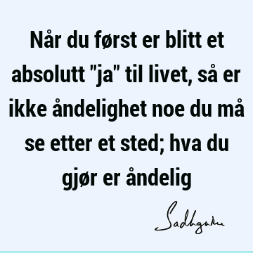 Når du først er blitt et absolutt "ja" til livet, så er ikke åndelighet noe du må se etter et sted; hva du gjør er å