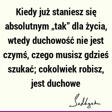 Kiedy już staniesz się absolutnym „tak” dla życia, wtedy duchowość nie jest czymś, czego musisz gdzieś szukać; cokolwiek robisz, jest