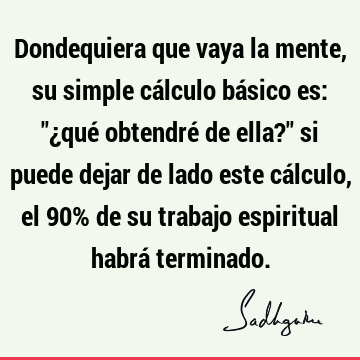 Dondequiera que vaya la mente, su simple cálculo básico es: "¿qué obtendré de ella?" si puede dejar de lado este cálculo, el 90% de su trabajo espiritual habrá