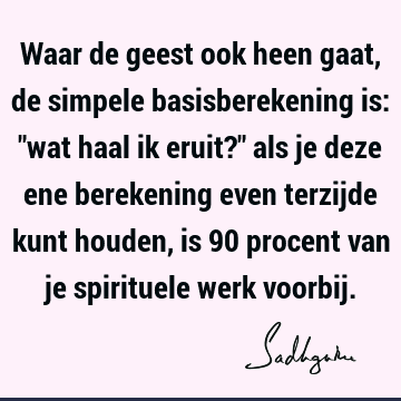 Waar de geest ook heen gaat, de simpele basisberekening is: "wat haal ik eruit?" als je deze ene berekening even terzijde kunt houden, is 90 procent van je