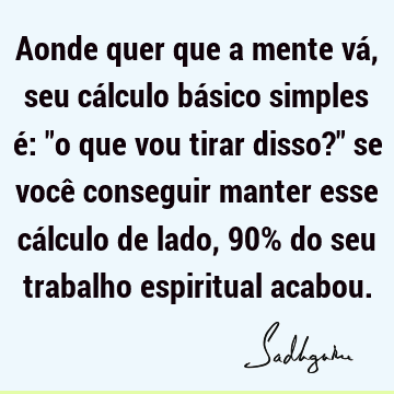 Aonde quer que a mente vá, seu cálculo básico simples é: "o que vou tirar disso?" se você conseguir manter esse cálculo de lado, 90% do seu trabalho espiritual