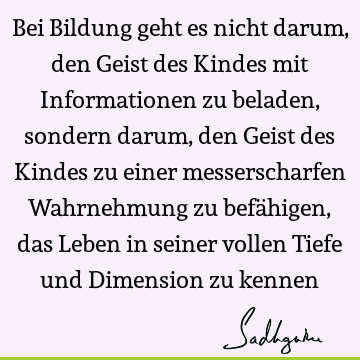 Bei Bildung geht es nicht darum, den Geist des Kindes mit Informationen zu beladen, sondern darum, den Geist des Kindes zu einer messerscharfen Wahrnehmung zu