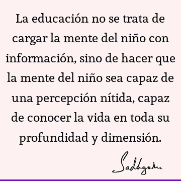 La educación no se trata de cargar la mente del niño con información, sino de hacer que la mente del niño sea capaz de una percepción nítida, capaz de conocer