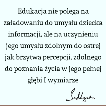 Edukacja nie polega na załadowaniu do umysłu dziecka informacji, ale na uczynieniu jego umysłu zdolnym do ostrej jak brzytwa percepcji, zdolnego do poznania ż