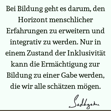 Bei Bildung geht es darum, den Horizont menschlicher Erfahrungen zu erweitern und integrativ zu werden. Nur in einem Zustand der Inklusivität kann die Ermä