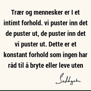 Trær og mennesker er i et intimt forhold. vi puster inn det de puster ut, de puster inn det vi puster ut. Dette er et konstant forhold som ingen har råd til å