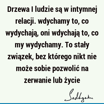 Drzewa i ludzie są w intymnej relacji. wdychamy to, co wydychają, oni wdychają to, co my wydychamy. To stały związek, bez którego nikt nie może sobie pozwolić