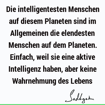 Die intelligentesten Menschen auf diesem Planeten sind im Allgemeinen die elendesten Menschen auf dem Planeten. Einfach, weil sie eine aktive Intelligenz haben,