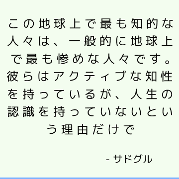 この地球上で最も知的な人々は、一般的に地球上で最も惨めな人々です。 彼らはアクティブな知性を持っているが、人生の認識を持っていないという理由だけで