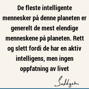 De fleste intelligente mennesker på denne planeten er generelt de mest elendige menneskene på planeten. Rett og slett fordi de har en aktiv intelligens, men