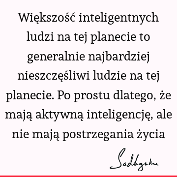 Większość inteligentnych ludzi na tej planecie to generalnie najbardziej nieszczęśliwi ludzie na tej planecie. Po prostu dlatego, że mają aktywną inteligencję,