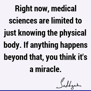 Right now, medical sciences are limited to just knowing the physical body. If anything happens beyond that, you think it