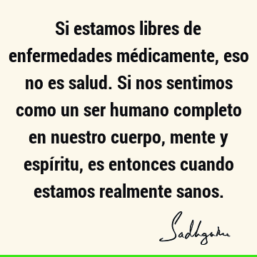 Si estamos libres de enfermedades médicamente, eso no es salud. Si nos sentimos como un ser humano completo en nuestro cuerpo, mente y espíritu, es entonces