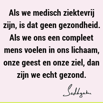 Als we medisch ziektevrij zijn, is dat geen gezondheid. Als we ons een compleet mens voelen in ons lichaam, onze geest en onze ziel, dan zijn we echt