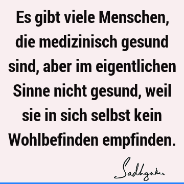 Es gibt viele Menschen, die medizinisch gesund sind, aber im eigentlichen Sinne nicht gesund, weil sie in sich selbst kein Wohlbefinden