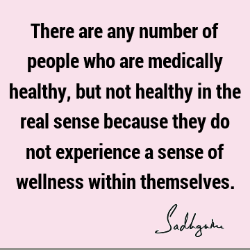 There are any number of people who are medically healthy, but not healthy in the real sense because they do not experience a sense of wellness within