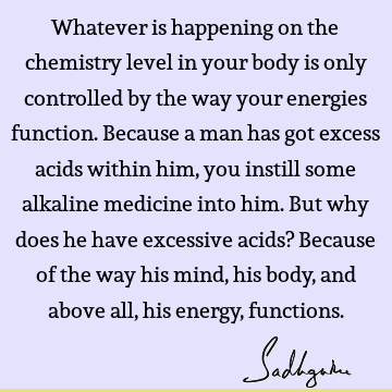 Whatever is happening on the chemistry level in your body is only controlled by the way your energies function. Because a man has got excess acids within him,