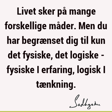 Livet sker på mange forskellige måder. Men du har begrænset dig til kun det fysiske, det logiske - fysiske i erfaring, logisk i tæ