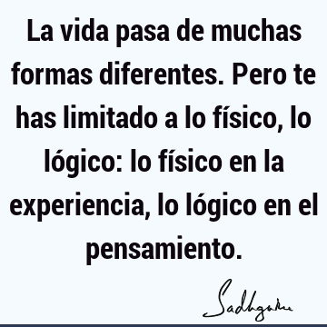 La vida pasa de muchas formas diferentes. Pero te has limitado a lo físico, lo lógico: lo físico en la experiencia, lo lógico en el