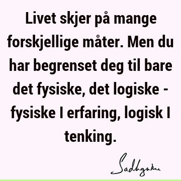 Livet skjer på mange forskjellige måter. Men du har begrenset deg til bare det fysiske, det logiske - fysiske i erfaring, logisk i