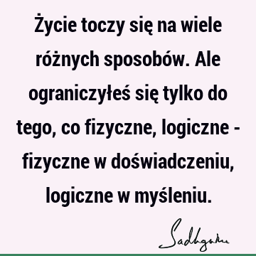 Życie toczy się na wiele różnych sposobów. Ale ograniczyłeś się tylko do tego, co fizyczne, logiczne - fizyczne w doświadczeniu, logiczne w myś