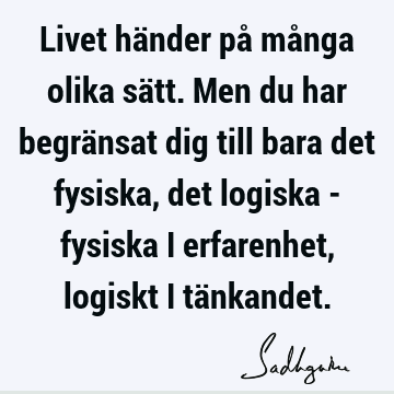 Livet händer på många olika sätt. Men du har begränsat dig till bara det fysiska, det logiska - fysiska i erfarenhet, logiskt i tä