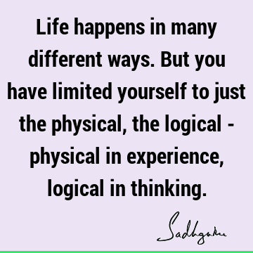Life happens in many different ways. But you have limited yourself to just the physical, the logical - physical in experience, logical in