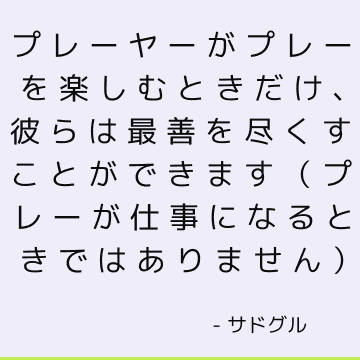 プレーヤーがプレーを楽しむときだけ、彼らは最善を尽くすことができます（プレーが仕事になるときではありません）