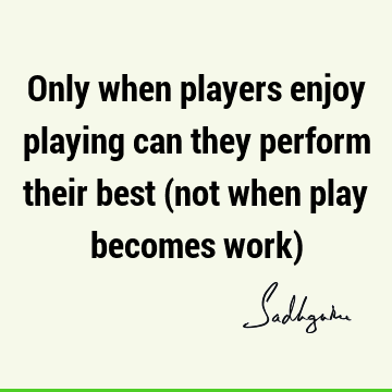Only when players enjoy playing can they perform their best (not when play becomes work)