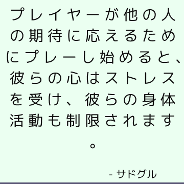 プレイヤーが他の人の期待に応えるためにプレーし始めると、彼らの心はストレスを受け、彼らの身体活動も制限されます。