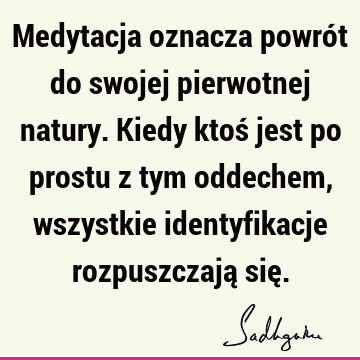 Medytacja oznacza powrót do swojej pierwotnej natury. Kiedy ktoś jest po prostu z tym oddechem, wszystkie identyfikacje rozpuszczają się