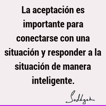 La aceptación es importante para conectarse con una situación y responder a la situación de manera i
