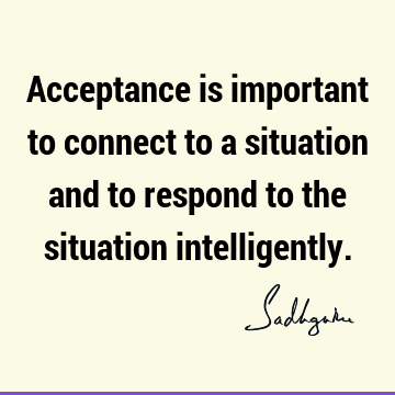 Acceptance is important to connect to a situation and to respond to the situation intelligently.