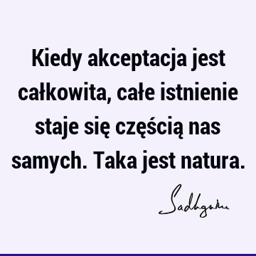 Kiedy akceptacja jest całkowita, całe istnienie staje się częścią nas samych. Taka jest