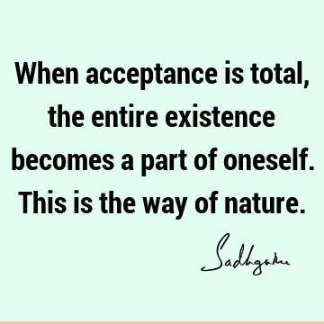 When acceptance is total, the entire existence becomes a part of oneself. This is the way of