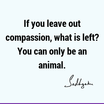 If you leave out compassion, what is left? You can only be an