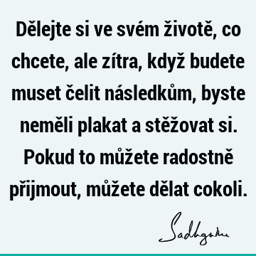 Dělejte si ve svém životě, co chcete, ale zítra, když budete muset čelit následkům, byste neměli plakat a stěžovat si. Pokud to můžete radostně přijmout, můž